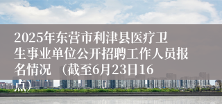 2025年东营市利津县医疗卫生事业单位公开招聘工作人员报名情况 （截至6月23日16点）