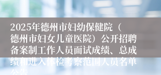 2025年德州市妇幼保健院（德州市妇女儿童医院）公开招聘备案制工作人员面试成绩、总成绩和进入体检考察范围人员名单公告