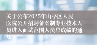 关于公布2025年山亭区人民医院公开招聘备案制专业技术人员进入面试范围人员总成绩的通知