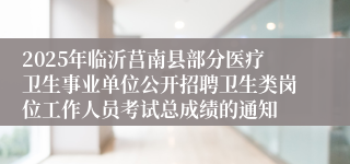 2025年临沂莒南县部分医疗卫生事业单位公开招聘卫生类岗位工作人员考试总成绩的通知