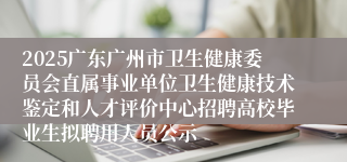 2025广东广州市卫生健康委员会直属事业单位卫生健康技术鉴定和人才评价中心招聘高校毕业生拟聘用人员公示