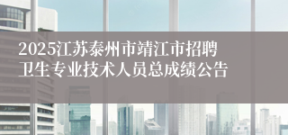 2025江苏泰州市靖江市招聘卫生专业技术人员总成绩公告