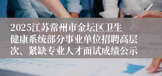 2025江苏常州市金坛区卫生健康系统部分事业单位招聘高层次、紧缺专业人才面试成绩公示