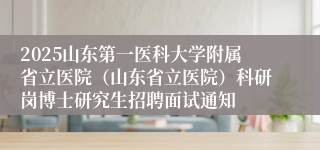 2025山东第一医科大学附属省立医院（山东省立医院）科研岗博士研究生招聘面试通知
