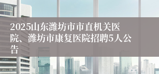 2025山东潍坊市市直机关医院、潍坊市康复医院招聘5人公告