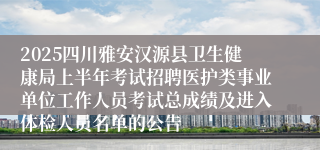 2025四川雅安汉源县卫生健康局上半年考试招聘医护类事业单位工作人员考试总成绩及进入体检人员名单的公告