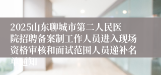 2025山东聊城市第二人民医院招聘备案制工作人员进入现场资格审核和面试范围人员递补名单通知
