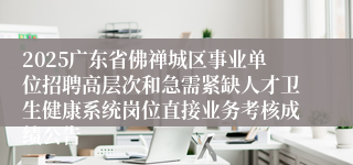 2025广东省佛禅城区事业单位招聘高层次和急需紧缺人才卫生健康系统岗位直接业务考核成绩公告