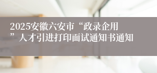 2025安徽六安市“政录企用”人才引进打印面试通知书通知