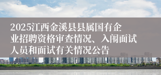 2025江西金溪县县属国有企业招聘资格审查情况、入闱面试人员和面试有关情况公告