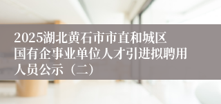 2025湖北黄石市市直和城区国有企事业单位人才引进拟聘用人员公示（二）