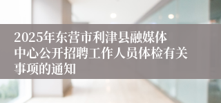 2025年东营市利津县融媒体中心公开招聘工作人员体检有关事项的通知