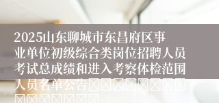2025山东聊城市东昌府区事业单位初级综合类岗位招聘人员考试总成绩和进入考察体检范围人员名单公告															