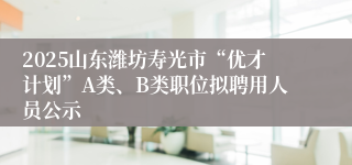 2025山东潍坊寿光市“优才计划”A类、B类职位拟聘用人员公示