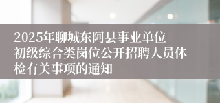 2025年聊城东阿县事业单位初级综合类岗位公开招聘人员体检有关事项的通知