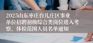 2025山东枣庄台儿庄区事业单位招聘初级综合类岗位进入考察、体检范围人员名单通知