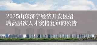 2025山东济宁经济开发区招聘高层次人才资格复审的公告
