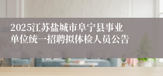 2025江苏盐城市阜宁县事业单位统一招聘拟体检人员公告