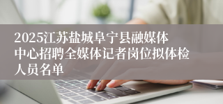 2025江苏盐城阜宁县融媒体中心招聘全媒体记者岗位拟体检人员名单