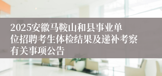 2025安徽马鞍山和县事业单位招聘考生体检结果及递补考察有关事项公告