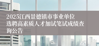 2025江西景德镇市事业单位选聘高素质人才加试笔试成绩查询公告