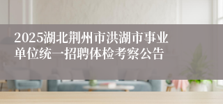 2025湖北荆州市洪湖市事业单位统一招聘体检考察公告