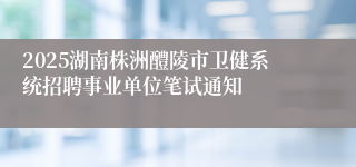 2025湖南株洲醴陵市卫健系统招聘事业单位笔试通知