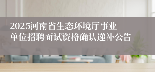2025河南省生态环境厅事业单位招聘面试资格确认递补公告