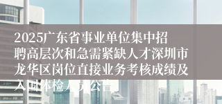 2025广东省事业单位集中招聘高层次和急需紧缺人才深圳市龙华区岗位直接业务考核成绩及入围体检人员公告