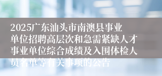 2025广东汕头市南澳县事业单位招聘高层次和急需紧缺人才事业单位综合成绩及入围体检人员名单等有关事项的公告