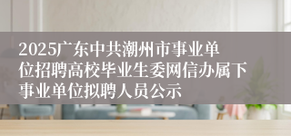 2025广东中共潮州市事业单位招聘高校毕业生委网信办属下事业单位拟聘人员公示