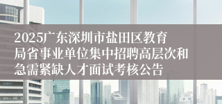 2025广东深圳市盐田区教育局省事业单位集中招聘高层次和急需紧缺人才面试考核公告