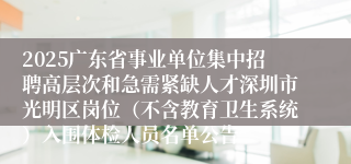 2025广东省事业单位集中招聘高层次和急需紧缺人才深圳市光明区岗位（不含教育卫生系统）入围体检人员名单公告