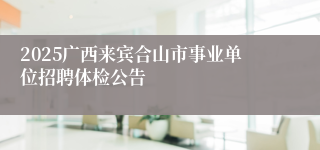 2025广西来宾合山市事业单位招聘体检公告