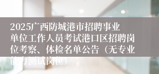 2025广西防城港市招聘事业单位工作人员考试港口区招聘岗位考察、体检名单公告（无专业能力测试岗位）