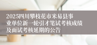 2025四川攀枝花市米易县事业单位新一轮引才笔试考核成绩及面试考核延期的公告