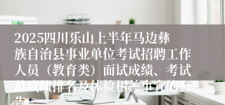 2025四川乐山上半年马边彝族自治县事业单位考试招聘工作人员（教育类）面试成绩、考试总成绩排名及体检相关事宜的公告