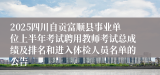 2025四川自贡富顺县事业单位上半年考试聘用教师考试总成绩及排名和进入体检人员名单的公告