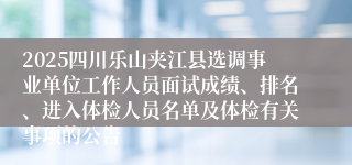 2025四川乐山夹江县选调事业单位工作人员面试成绩、排名、进入体检人员名单及体检有关事项的公告
