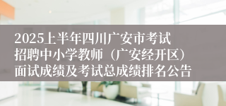 2025上半年四川广安市考试招聘中小学教师（广安经开区）面试成绩及考试总成绩排名公告