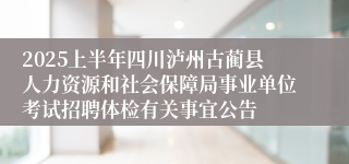 2025上半年四川泸州古蔺县人力资源和社会保障局事业单位考试招聘体检有关事宜公告