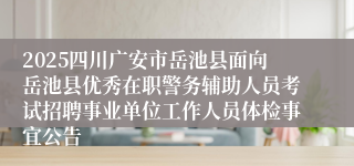 2025四川广安市岳池县面向岳池县优秀在职警务辅助人员考试招聘事业单位工作人员体检事宜公告