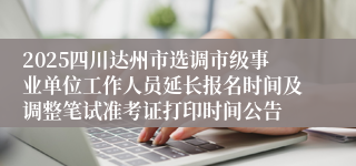 2025四川达州市选调市级事业单位工作人员延长报名时间及调整笔试准考证打印时间公告