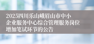 2025四川乐山峨眉山市中小企业服务中心综合管理服务岗位增加笔试环节的公告