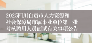 2025四川自贡市人力资源和社会保障局市属事业单位第一批考核聘用人员面试有关事项公告
