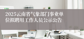 2025云南省气象部门事业单位拟聘用工作人员公示公告
