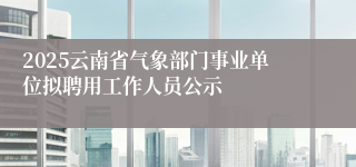 2025云南省气象部门事业单位拟聘用工作人员公示