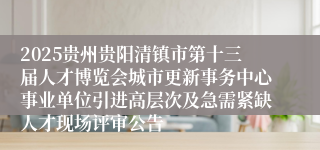 2025贵州贵阳清镇市第十三届人才博览会城市更新事务中心事业单位引进高层次及急需紧缺人才现场评审公告