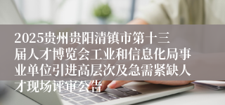 2025贵州贵阳清镇市第十三届人才博览会工业和信息化局事业单位引进高层次及急需紧缺人才现场评审公告