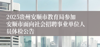 2025贵州安顺市教育局参加安顺市面向社会招聘事业单位人员体检公告